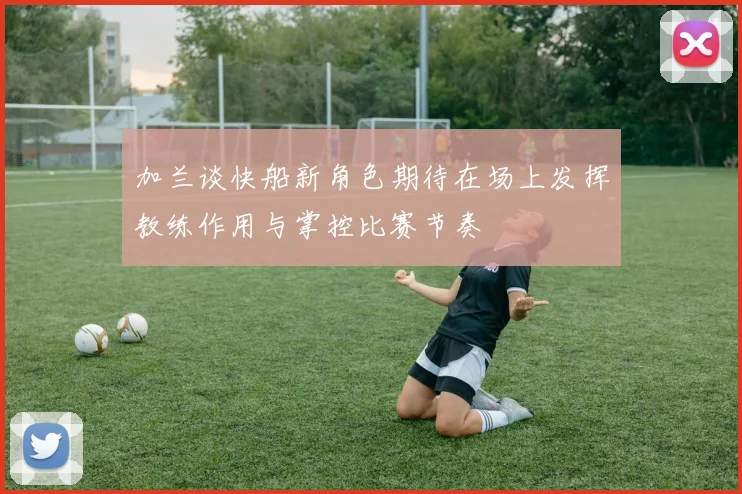 加兰谈快船新角色期待在场上发挥教练作用与掌控比赛节奏