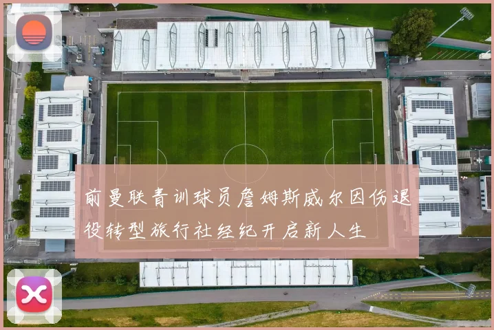 前曼联青训球员詹姆斯威尔因伤退役转型旅行社经纪开启新人生