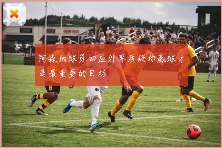 阿森纳球员回应外界质疑称赢球才是最重要的目标