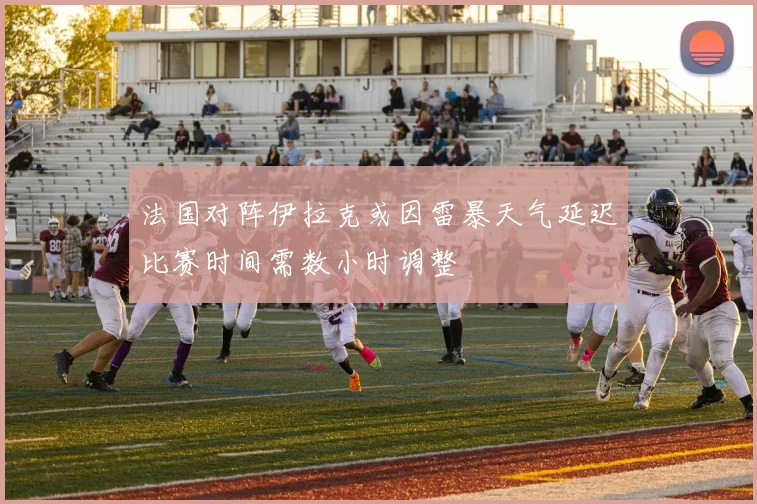 法国对阵伊拉克或因雷暴天气延迟比赛时间需数小时调整