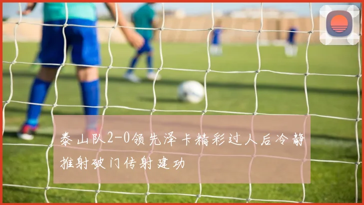 泰山队2-0领先泽卡精彩过人后冷静推射破门传射建功