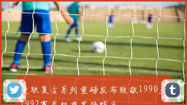 曼联复古系列重磅发布致敬1990至1992赛季经典客场球衣