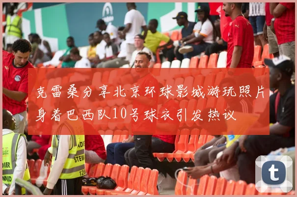 克雷桑分享北京环球影城游玩照片身着巴西队10号球衣引发热议