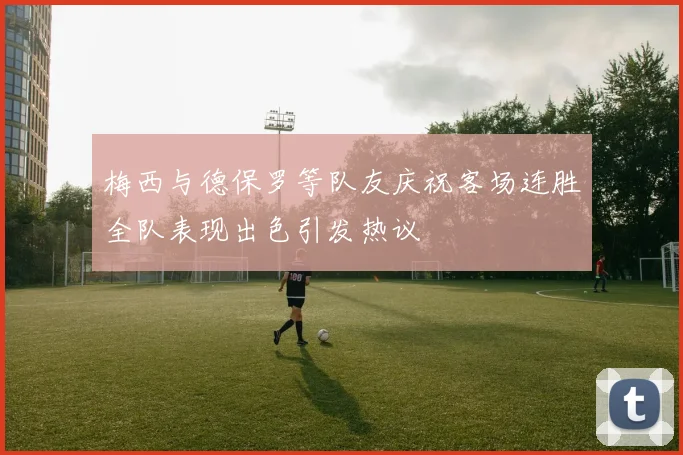 梅西与德保罗等队友庆祝客场连胜全队表现出色引发热议
