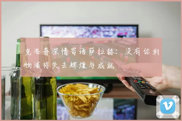 克洛普深情寄语萨拉赫：没有你利物浦将失去辉煌与成就