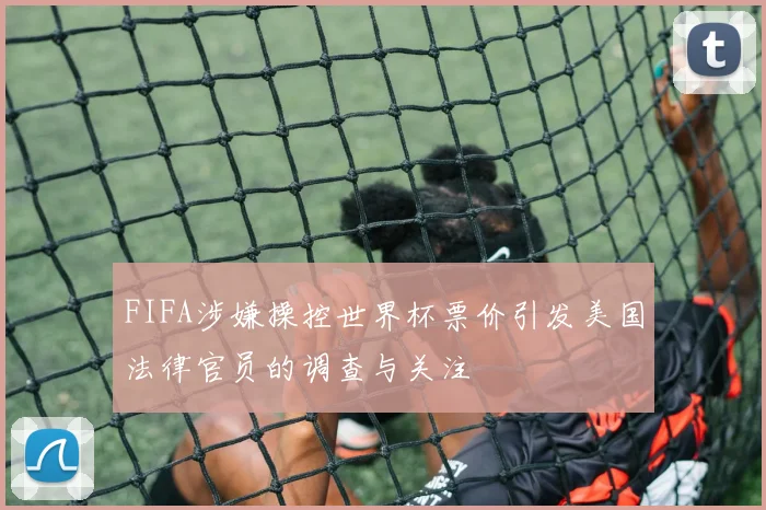 FIFA涉嫌操控世界杯票价引发美国法律官员的调查与关注