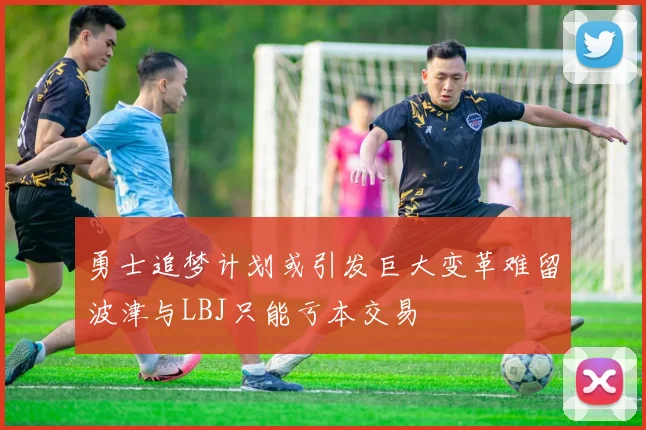勇士追梦计划或引发巨大变革难留波津与LBJ只能亏本交易