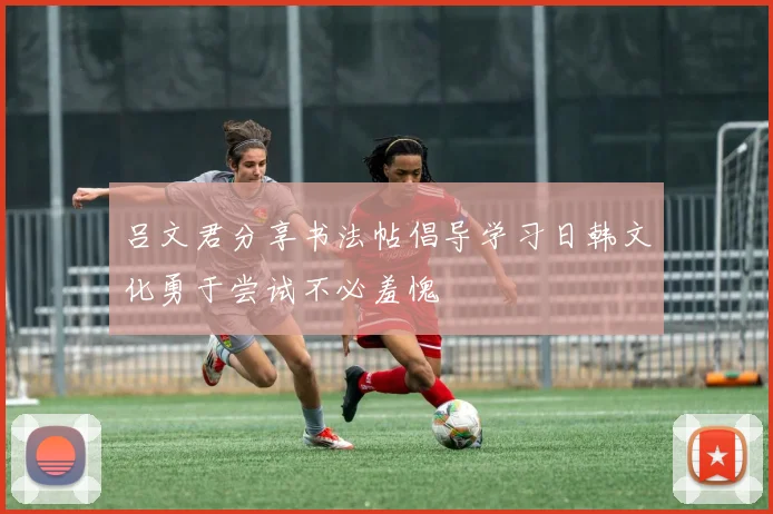 吕文君分享书法帖倡导学习日韩文化勇于尝试不必羞愧