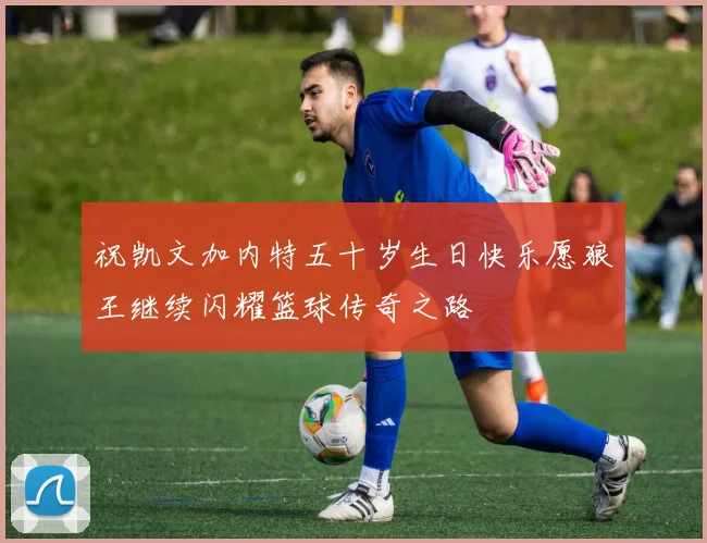 祝凯文加内特五十岁生日快乐愿狼王继续闪耀篮球传奇之路