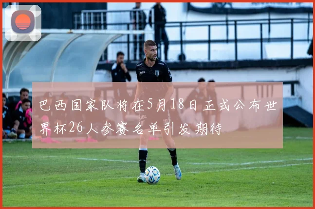 巴西国家队将在5月18日正式公布世界杯26人参赛名单引发期待