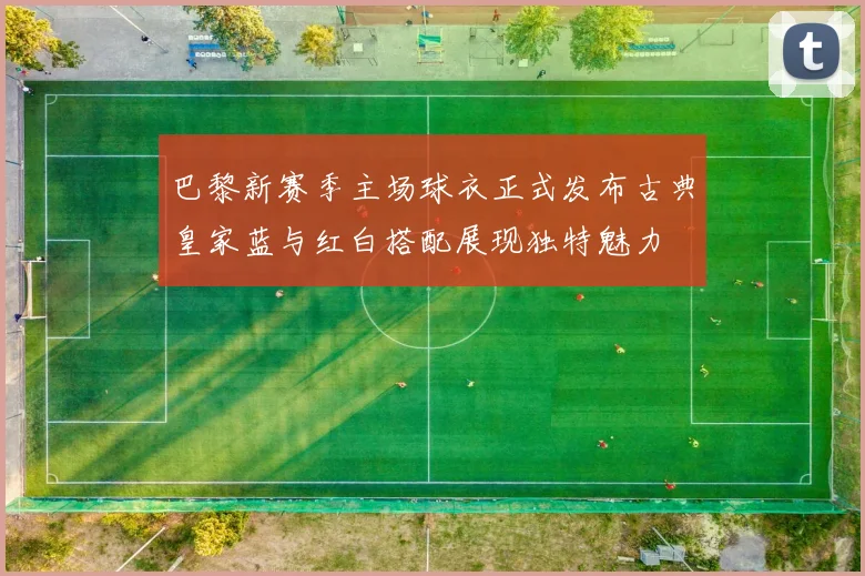 巴黎新赛季主场球衣正式发布古典皇家蓝与红白搭配展现独特魅力