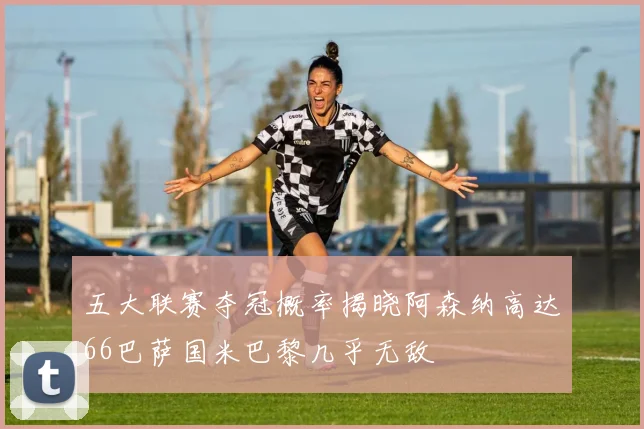 五大联赛夺冠概率揭晓阿森纳高达66巴萨国米巴黎几乎无敌