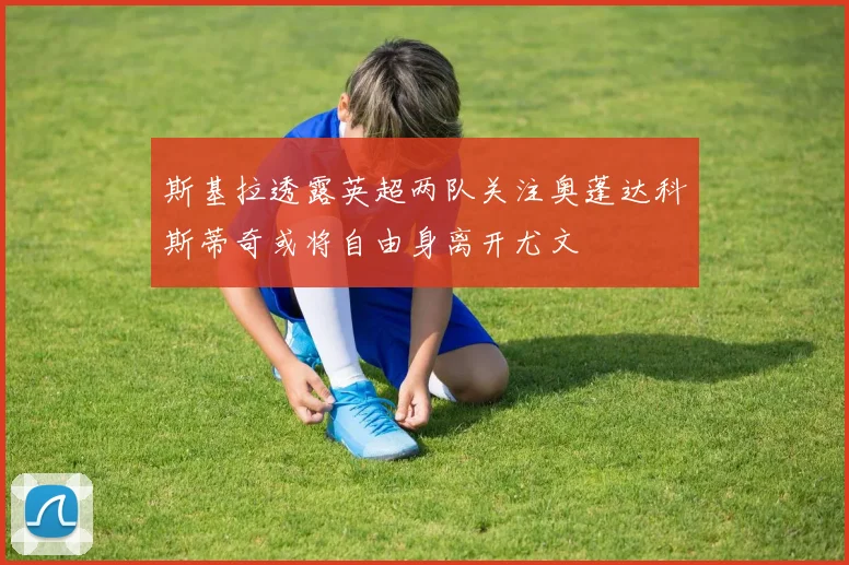 斯基拉透露英超两队关注奥蓬达科斯蒂奇或将自由身离开尤文
