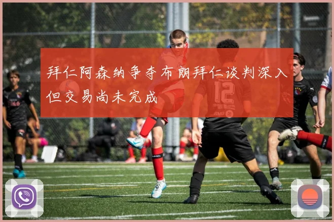 拜仁阿森纳争夺布朗拜仁谈判深入但交易尚未完成