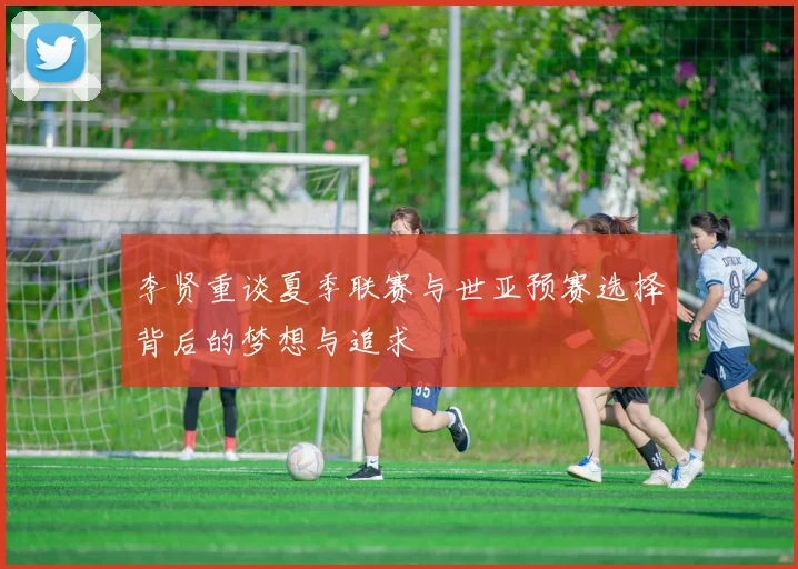 李贤重谈夏季联赛与世亚预赛选择背后的梦想与追求