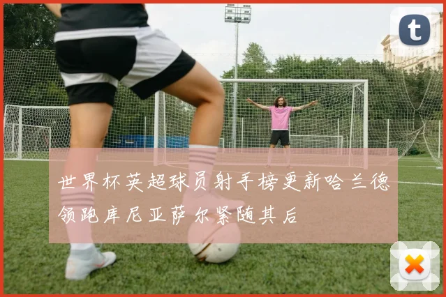 世界杯英超球员射手榜更新哈兰德领跑库尼亚萨尔紧随其后