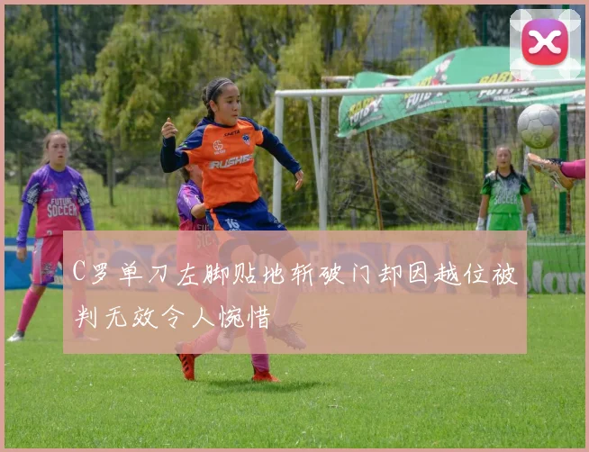 C罗单刀左脚贴地斩破门却因越位被判无效令人惋惜