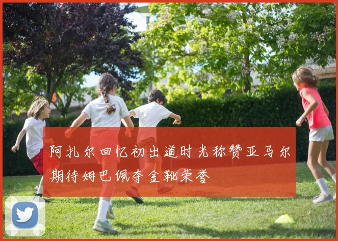 阿扎尔回忆初出道时光称赞亚马尔期待姆巴佩夺金靴荣誉