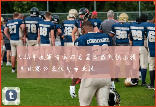 CBA半决赛将由四名国际裁判执法提升比赛公正性与专业性