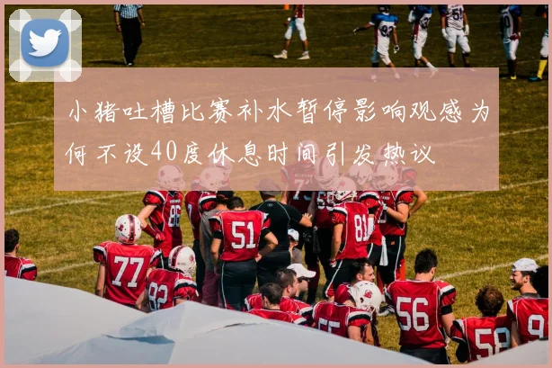 小猪吐槽比赛补水暂停影响观感为何不设40度休息时间引发热议