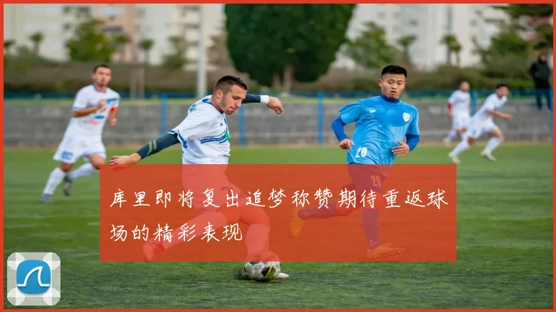 库里即将复出追梦称赞期待重返球场的精彩表现