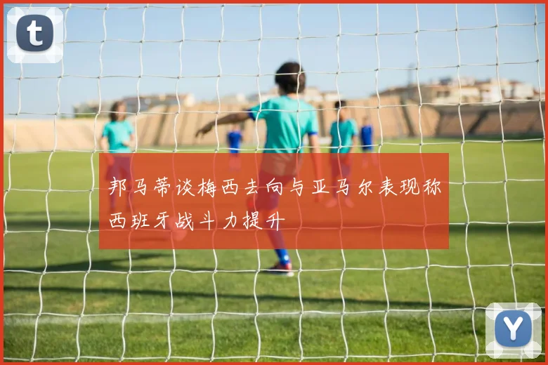 邦马蒂谈梅西去向与亚马尔表现称西班牙战斗力提升