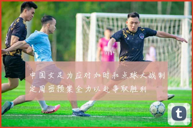 中国女足为应对加时和点球大战制定周密预案全力以赴争取胜利