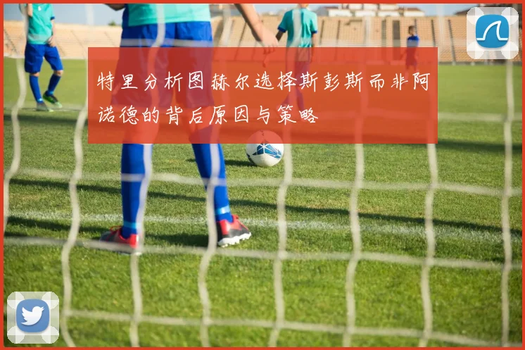 特里分析图赫尔选择斯彭斯而非阿诺德的背后原因与策略