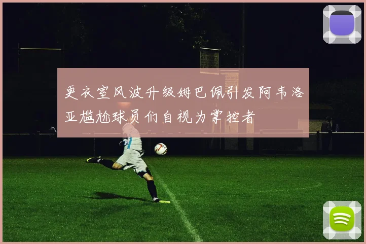更衣室风波升级姆巴佩引发阿韦洛亚尴尬球员们自视为掌控者