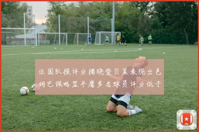 法国队报评分揭晓登贝莱表现出色姆巴佩略显平庸多名球员评分低于六分