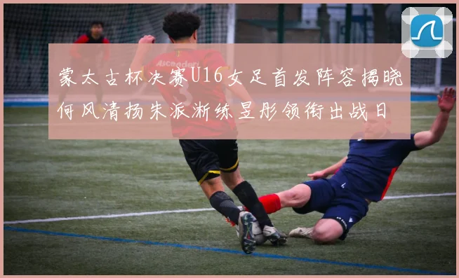 蒙太古杯决赛U16女足首发阵容揭晓何风清扬朱派淅练昱彤领衔出战日本队