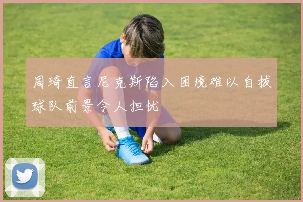 周琦直言尼克斯陷入困境难以自拔球队前景令人担忧