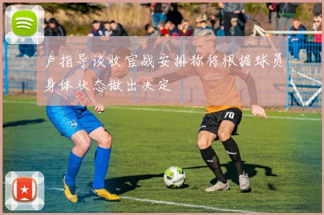 卢指导谈收官战安排称将根据球员身体状态做出决定