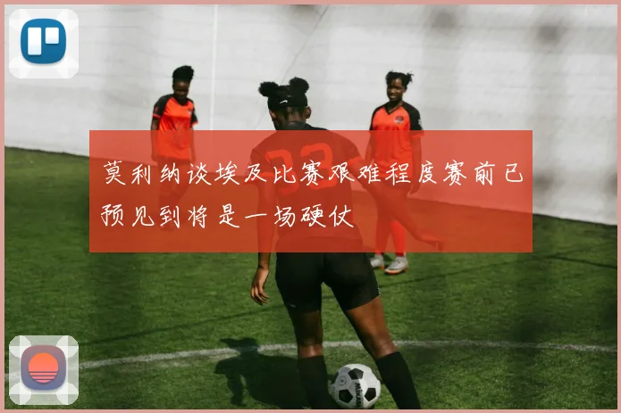莫利纳谈埃及比赛艰难程度赛前已预见到将是一场硬仗