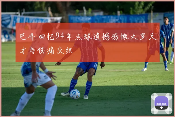 巴乔回忆94年点球遗憾感慨大罗天才与伤痛交织