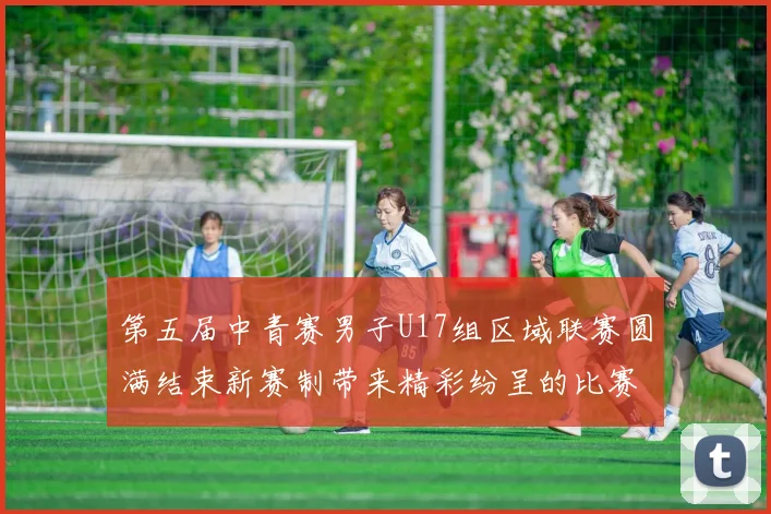 第五届中青赛男子U17组区域联赛圆满结束新赛制带来精彩纷呈的比赛体验